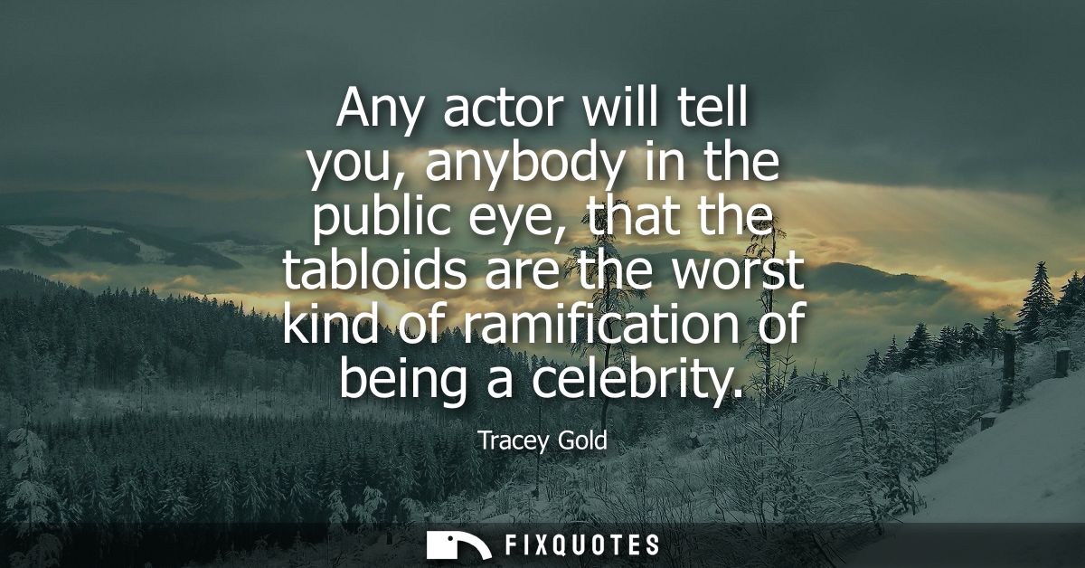 Any actor will tell you, anybody in the public eye, that the tabloids are the worst kind of ramification of being a cele