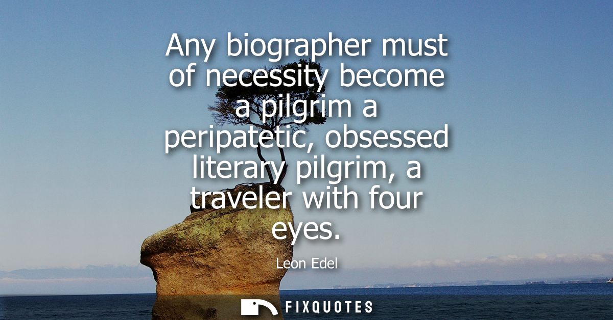 Any biographer must of necessity become a pilgrim a peripatetic, obsessed literary pilgrim, a traveler with four eyes