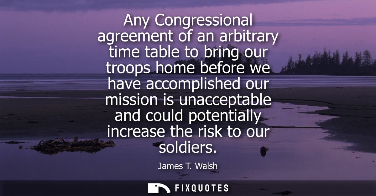 Any Congressional agreement of an arbitrary time table to bring our troops home before we have accomplished our mission 