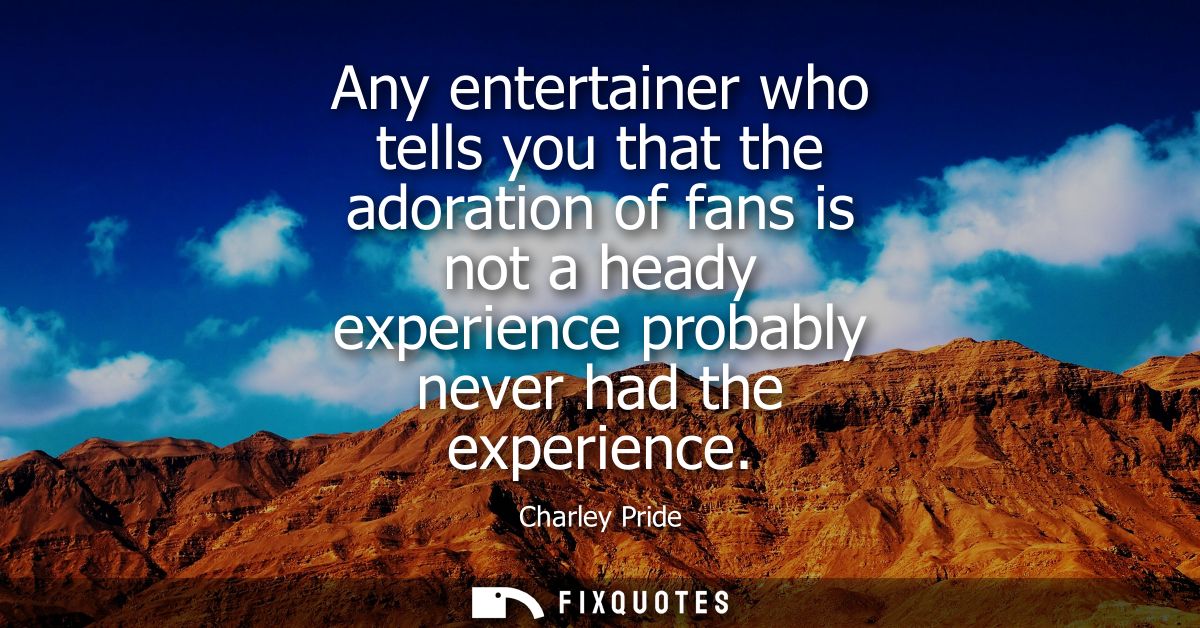 Any entertainer who tells you that the adoration of fans is not a heady experience probably never had the experience