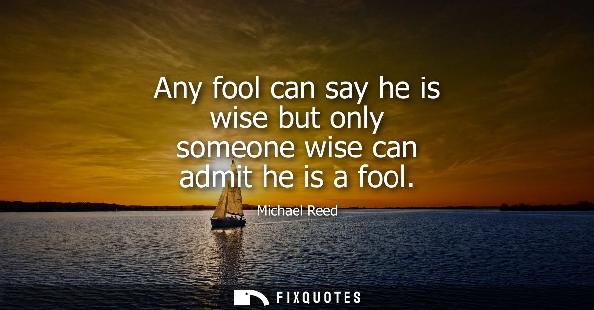 Any fool can say he is wise but only someone wise can admit he is a fool