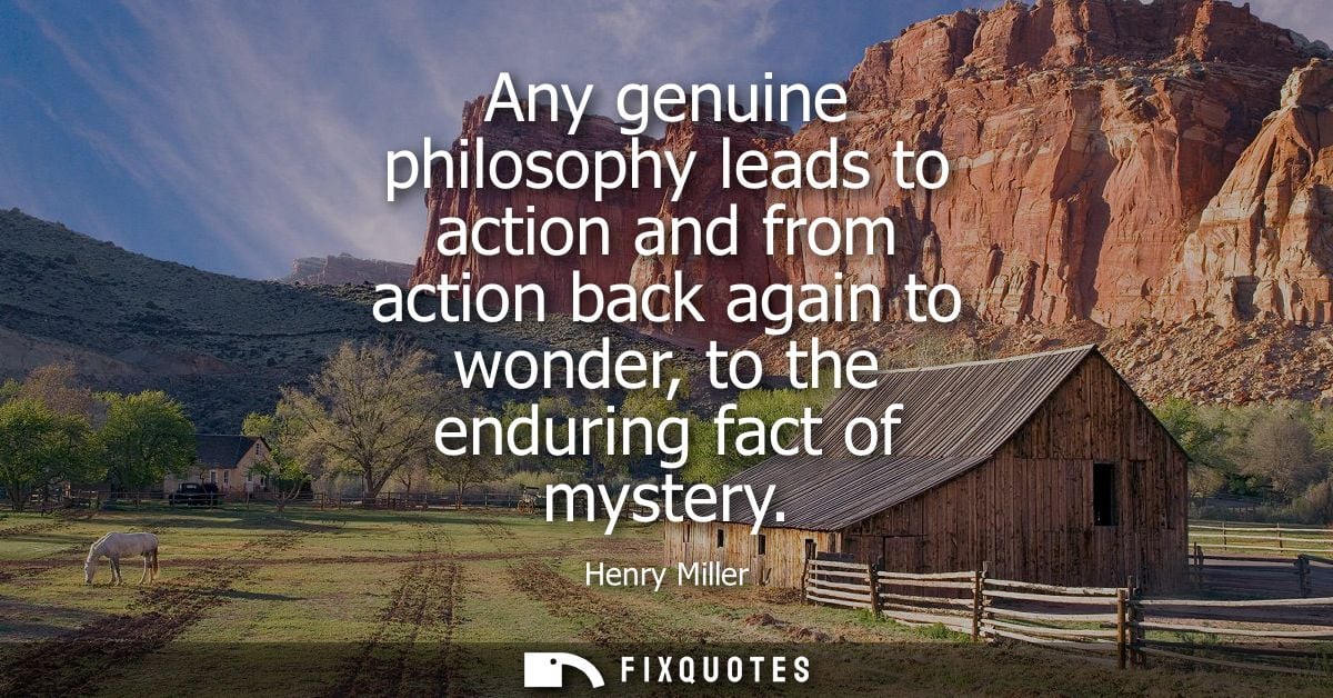 Any genuine philosophy leads to action and from action back again to wonder, to the enduring fact of mystery