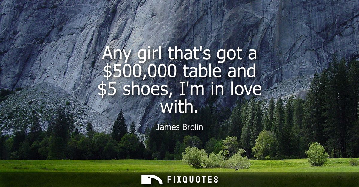 Any girl thats got a 500,000 table and 5 shoes, Im in love with