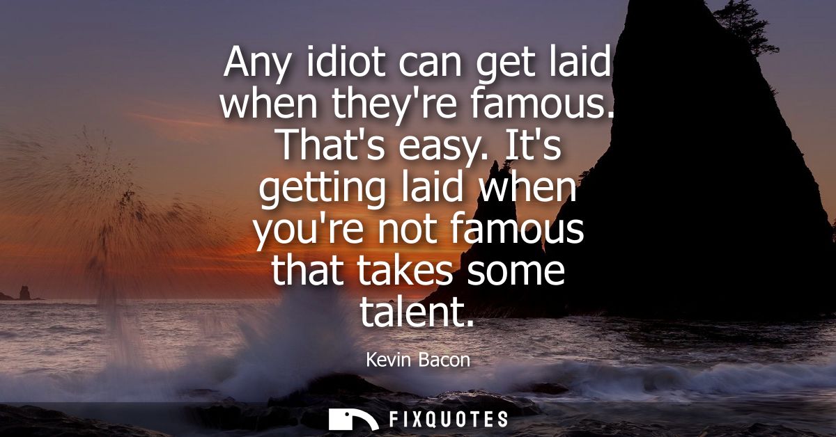 Any idiot can get laid when theyre famous. Thats easy. Its getting laid when youre not famous that takes some talent