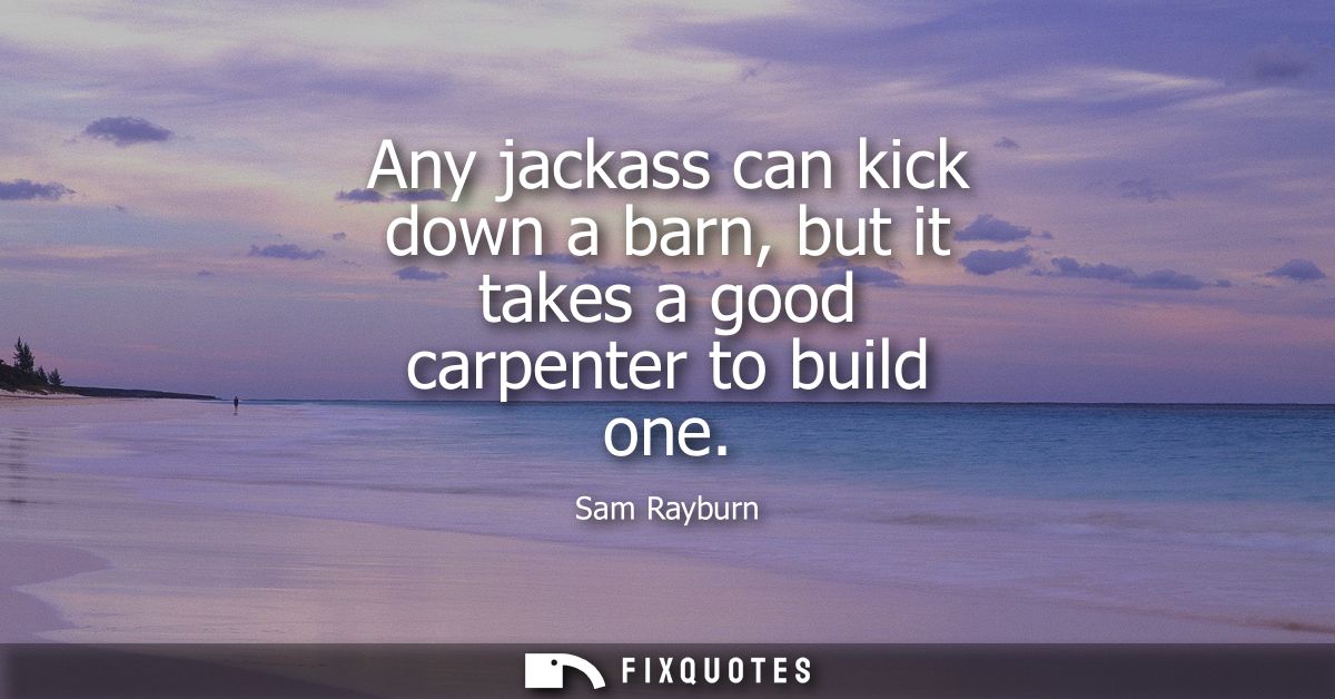 Any jackass can kick down a barn, but it takes a good carpenter to build one