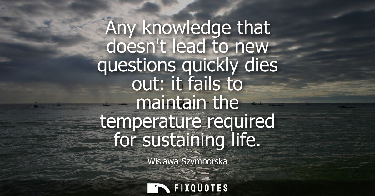 Any knowledge that doesnt lead to new questions quickly dies out: it fails to maintain the temperature required for sust