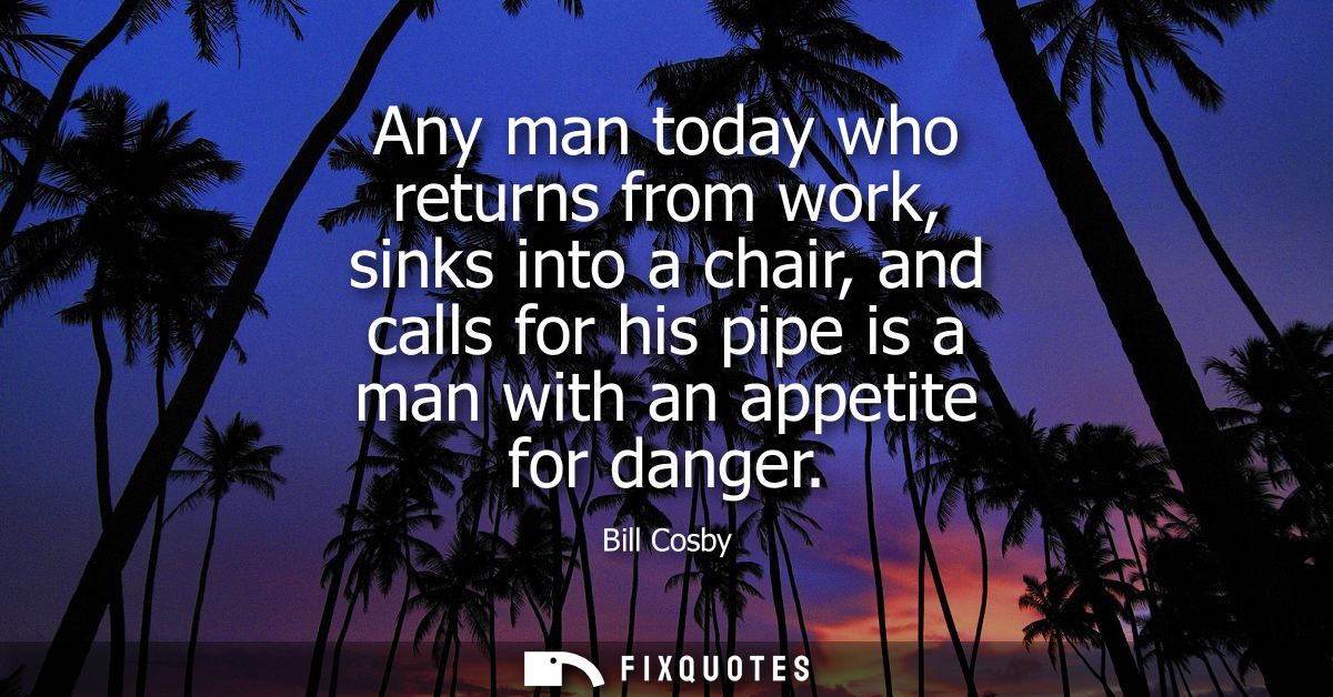 Any man today who returns from work, sinks into a chair, and calls for his pipe is a man with an appetite for danger