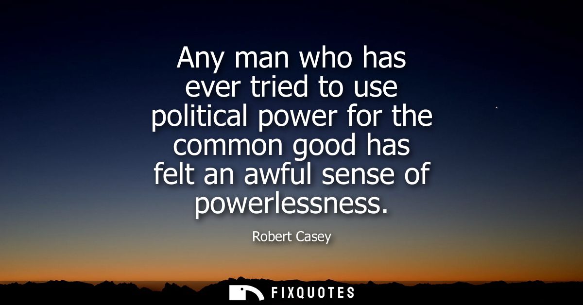 Any man who has ever tried to use political power for the common good has felt an awful sense of powerlessness