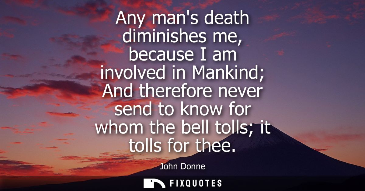 Any mans death diminishes me, because I am involved in Mankind And therefore never send to know for whom the bell tolls 