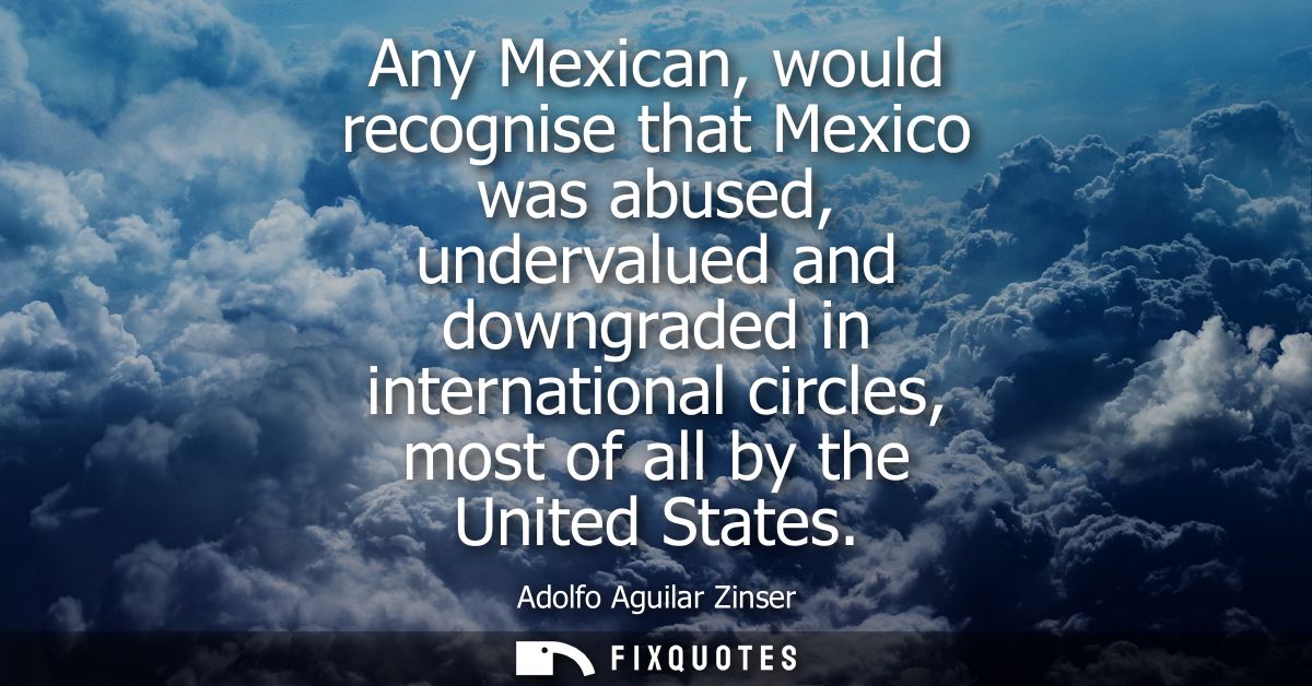 Any Mexican, would recognise that Mexico was abused, undervalued and downgraded in international circles, most of all by