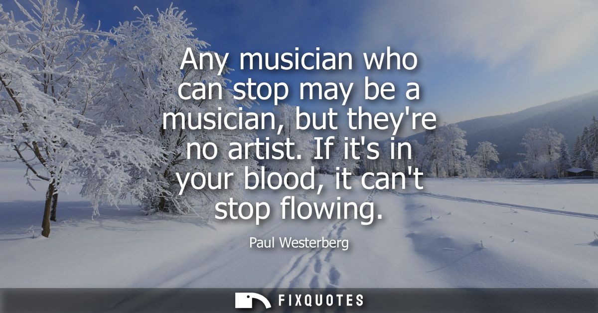 Any musician who can stop may be a musician, but theyre no artist. If its in your blood, it cant stop flowing