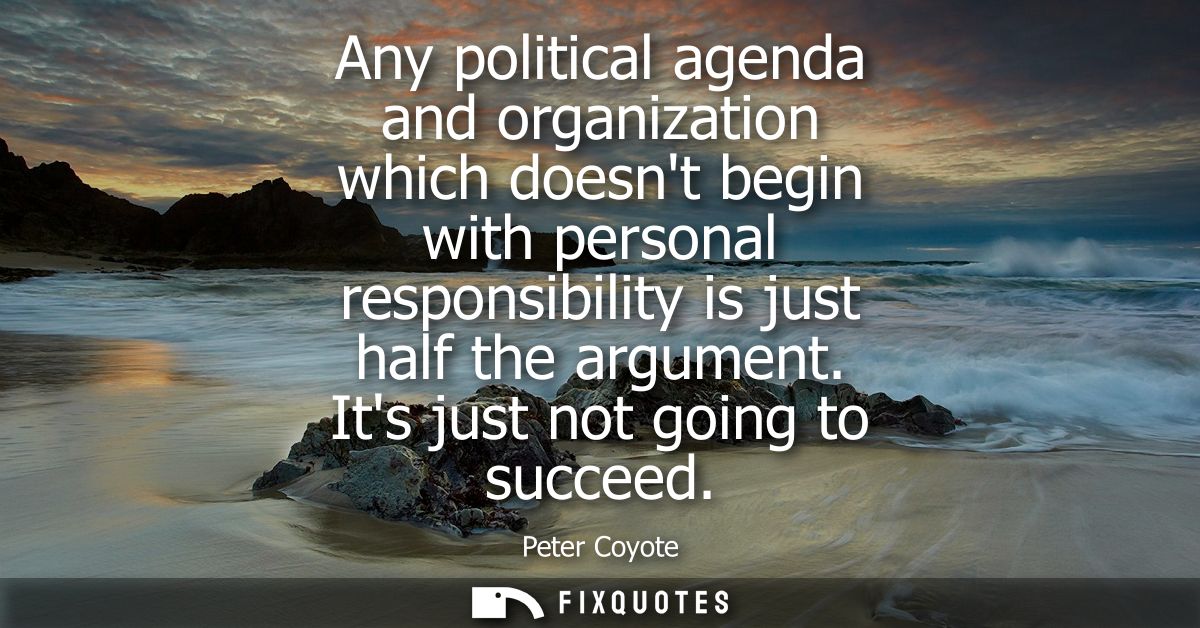 Any political agenda and organization which doesnt begin with personal responsibility is just half the argument. Its jus