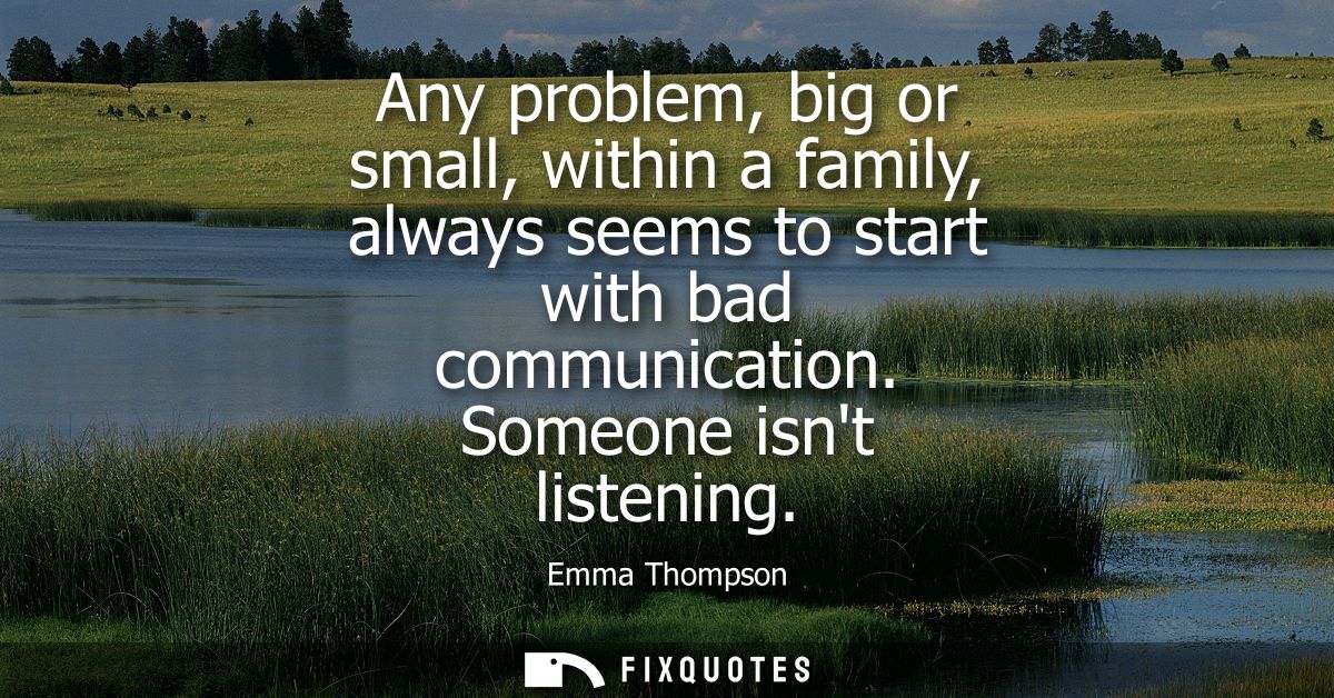 Any problem, big or small, within a family, always seems to start with bad communication. Someone isnt listening