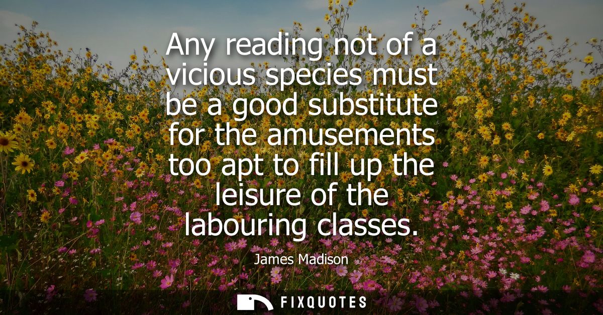 Any reading not of a vicious species must be a good substitute for the amusements too apt to fill up the leisure of the 