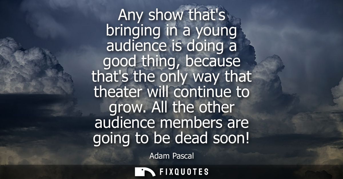 Any show thats bringing in a young audience is doing a good thing, because thats the only way that theater will continue