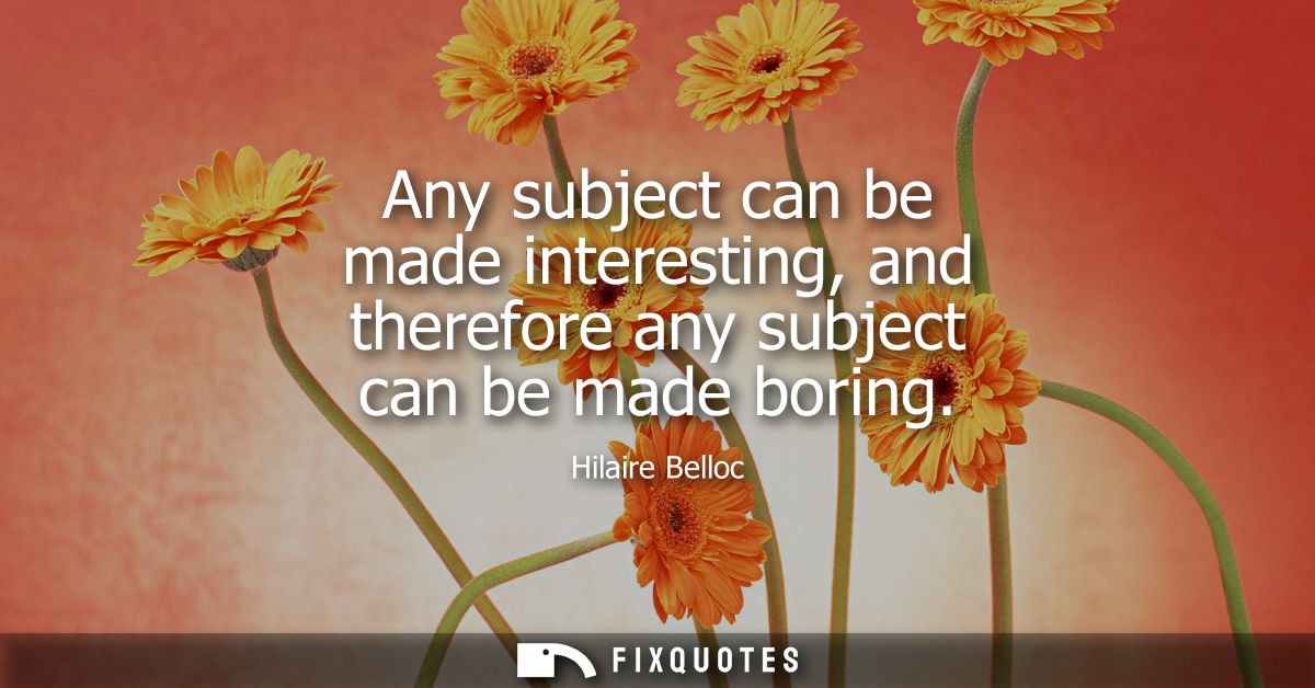 Any subject can be made interesting, and therefore any subject can be made boring