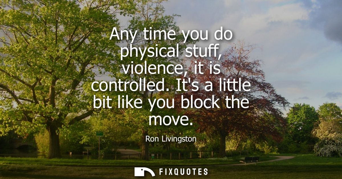 Any time you do physical stuff, violence, it is controlled. Its a little bit like you block the move