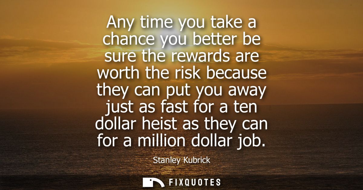 Any time you take a chance you better be sure the rewards are worth the risk because they can put you away just as fast 