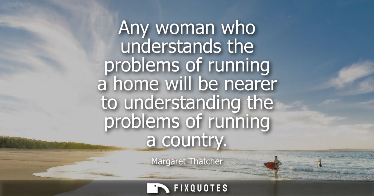 Any woman who understands the problems of running a home will be nearer to understanding the problems of running a count