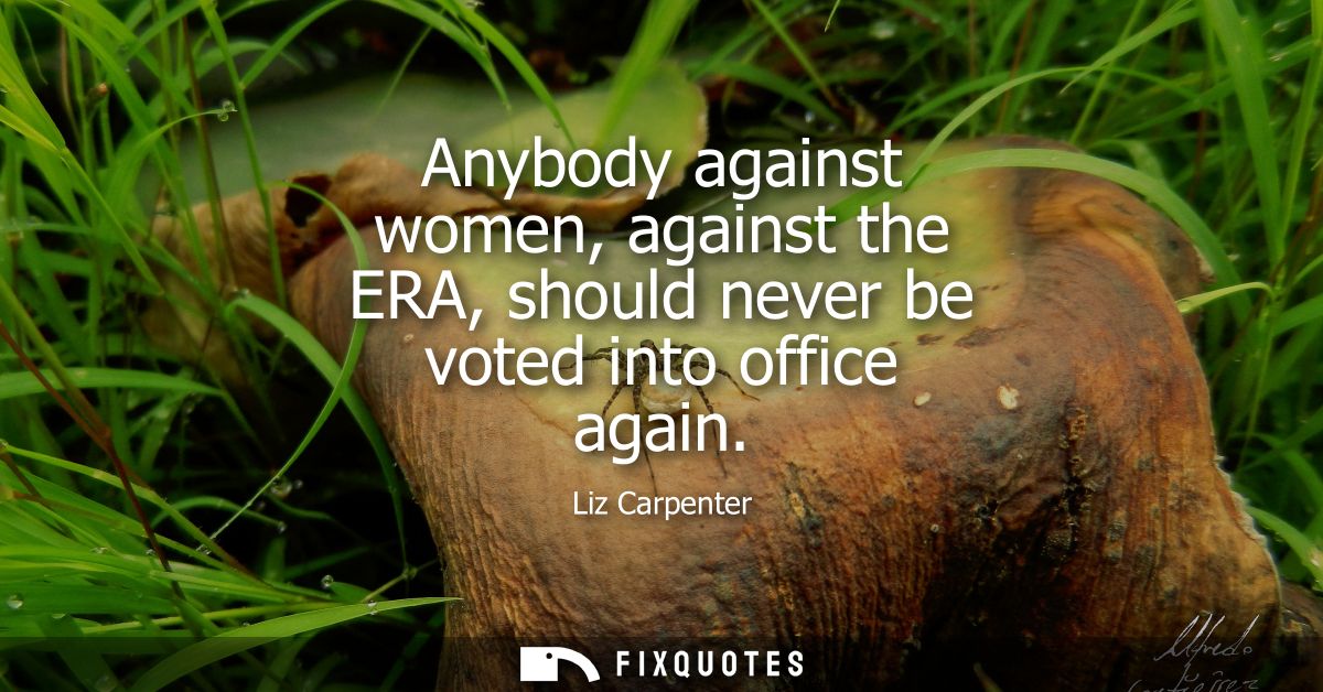 Anybody against women, against the ERA, should never be voted into office again