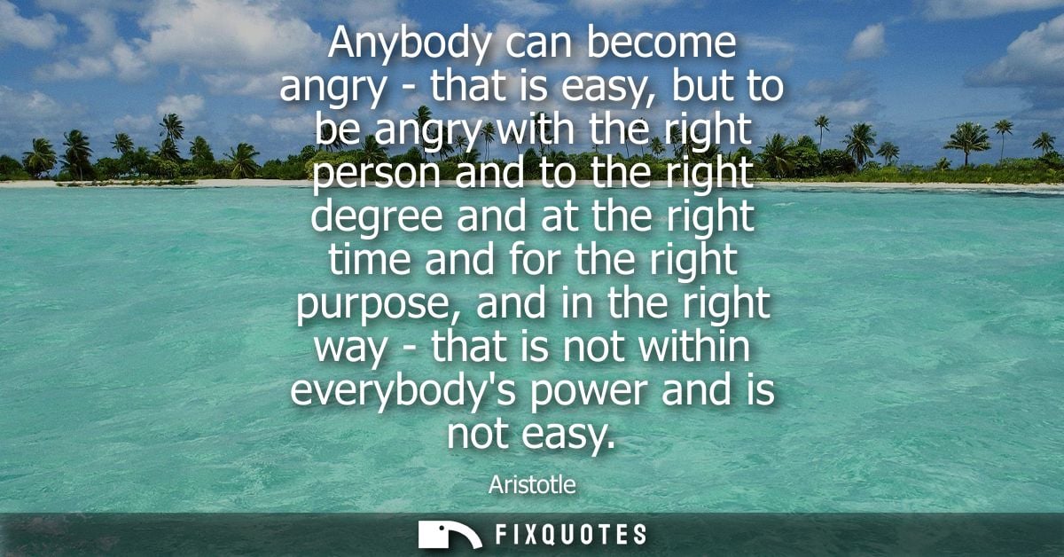 Anybody can become angry - that is easy, but to be angry with the right person and to the right degree and at the right 