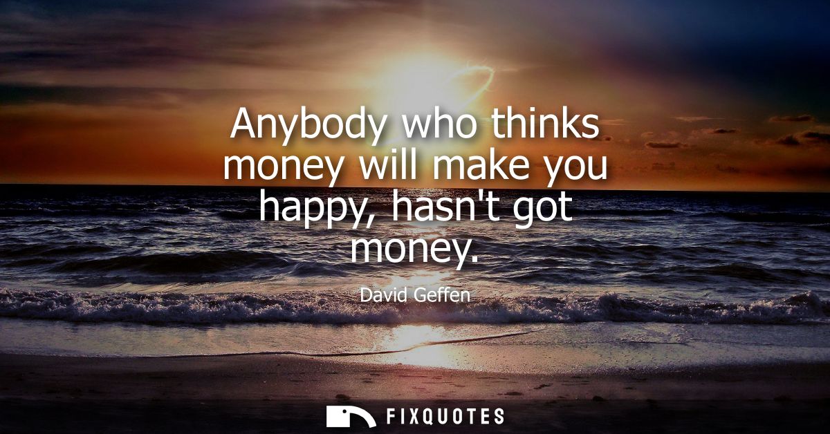 Anybody who thinks money will make you happy, hasnt got money