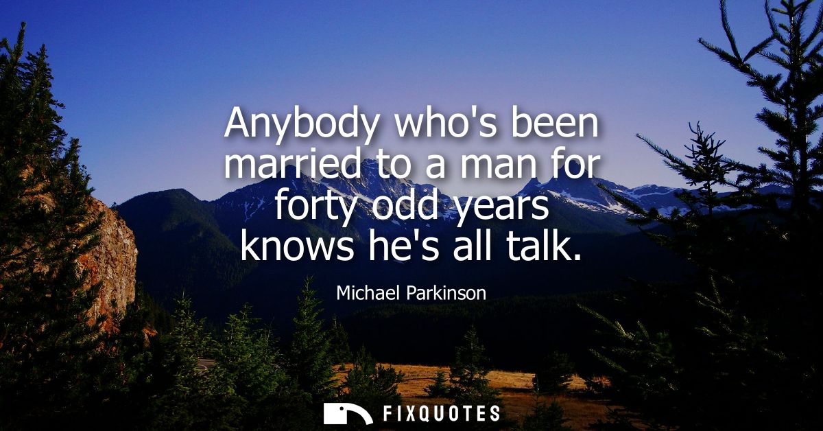 Anybody whos been married to a man for forty odd years knows hes all talk