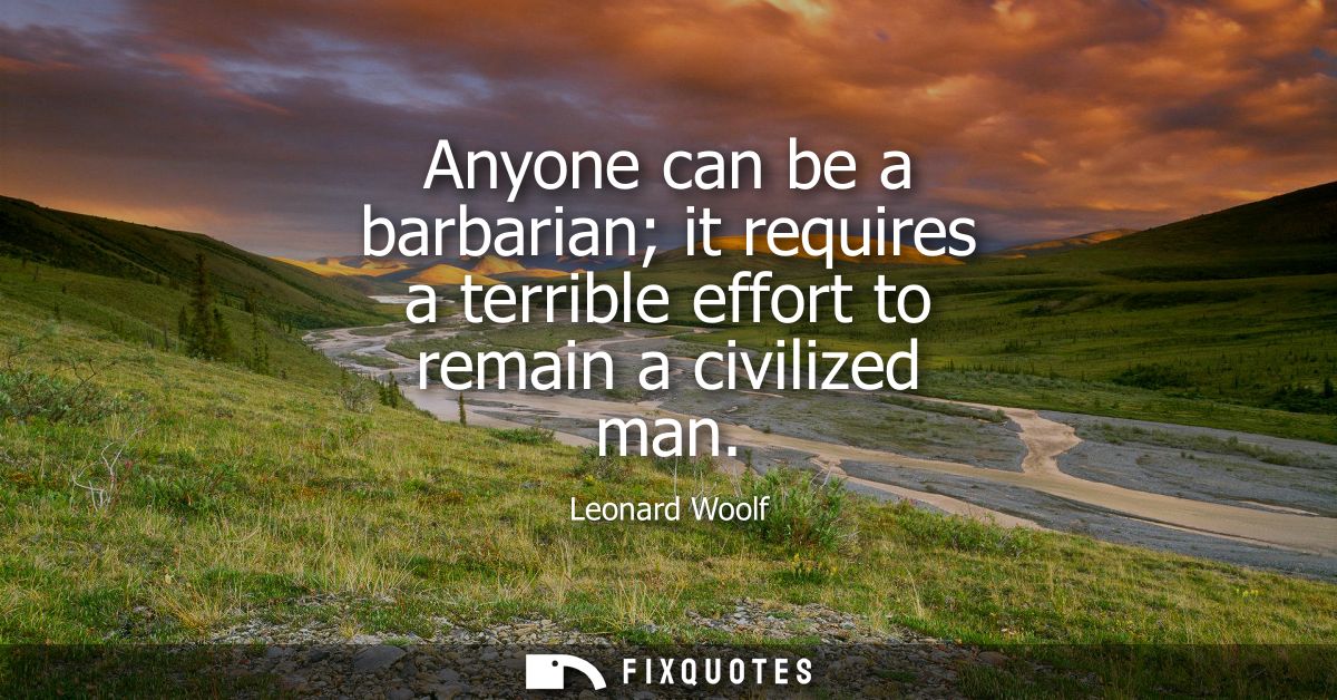 Anyone can be a barbarian it requires a terrible effort to remain a civilized man