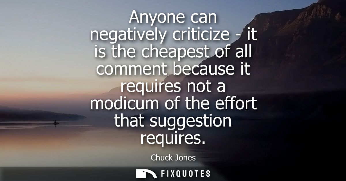Anyone can negatively criticize - it is the cheapest of all comment because it requires not a modicum of the effort that