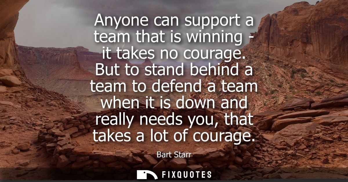 Anyone can support a team that is winning - it takes no courage. But to stand behind a team to defend a team when it is 
