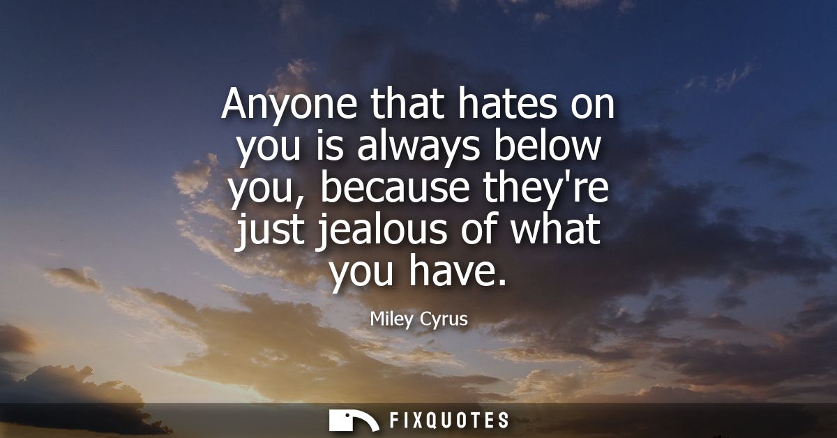 Anyone that hates on you is always below you, because theyre just jealous of what you have