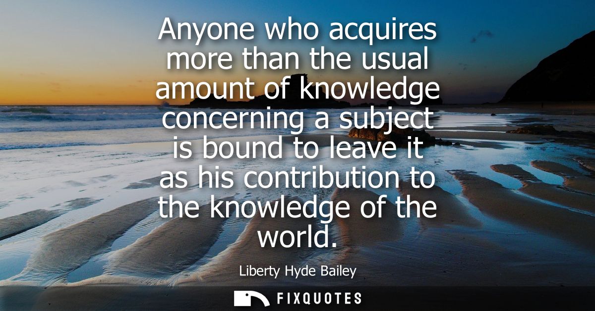 Anyone who acquires more than the usual amount of knowledge concerning a subject is bound to leave it as his contributio