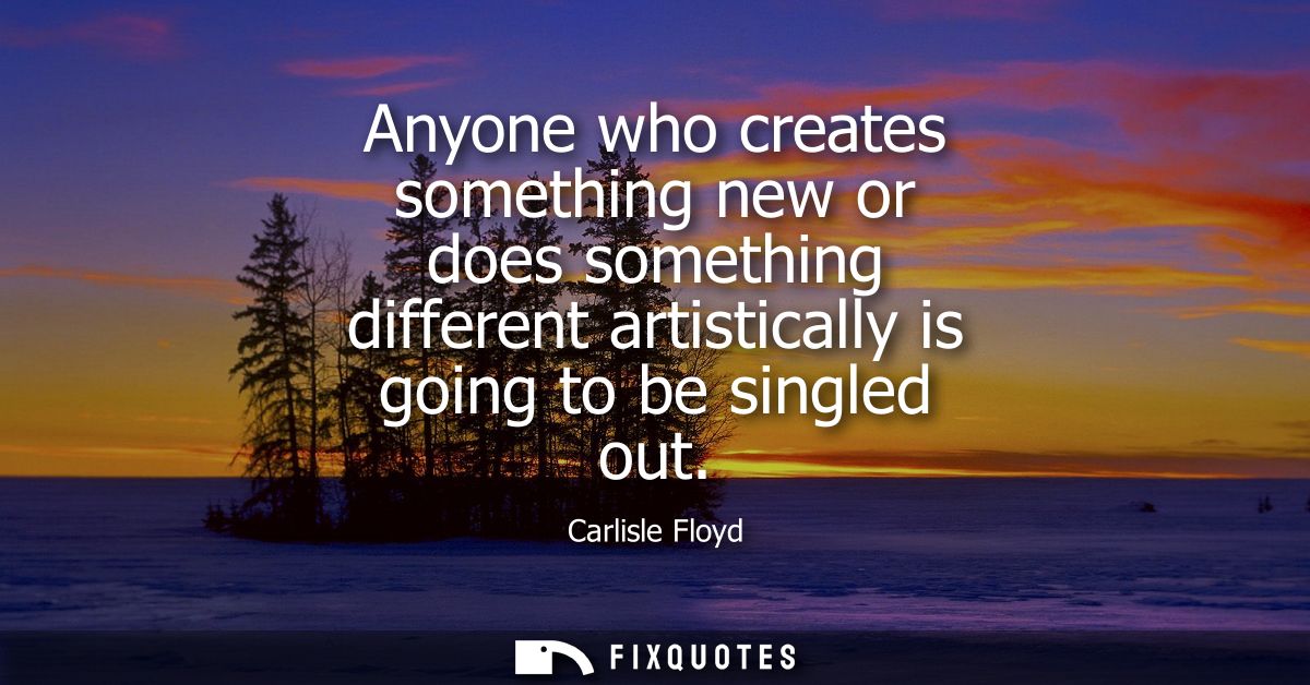 Anyone who creates something new or does something different artistically is going to be singled out