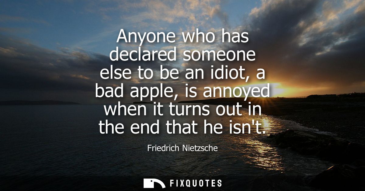 Anyone who has declared someone else to be an idiot, a bad apple, is annoyed when it turns out in the end that he isnt