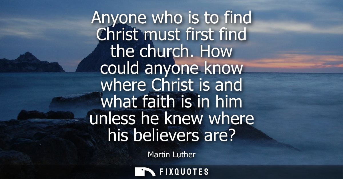 Anyone who is to find Christ must first find the church. How could anyone know where Christ is and what faith is in him 