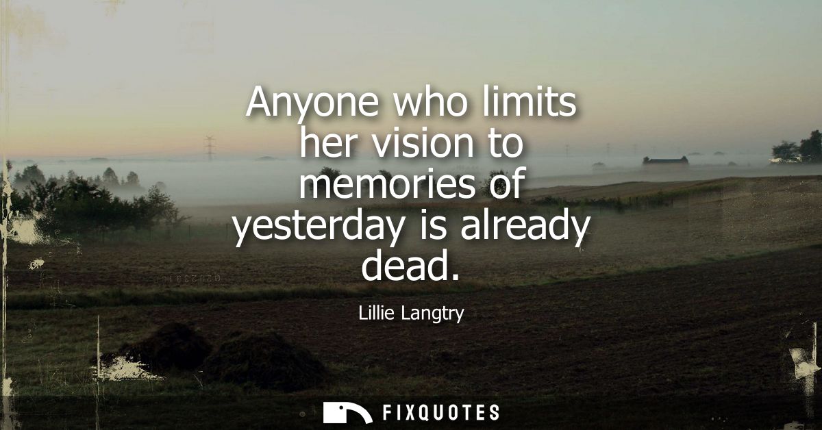 Anyone who limits her vision to memories of yesterday is already dead