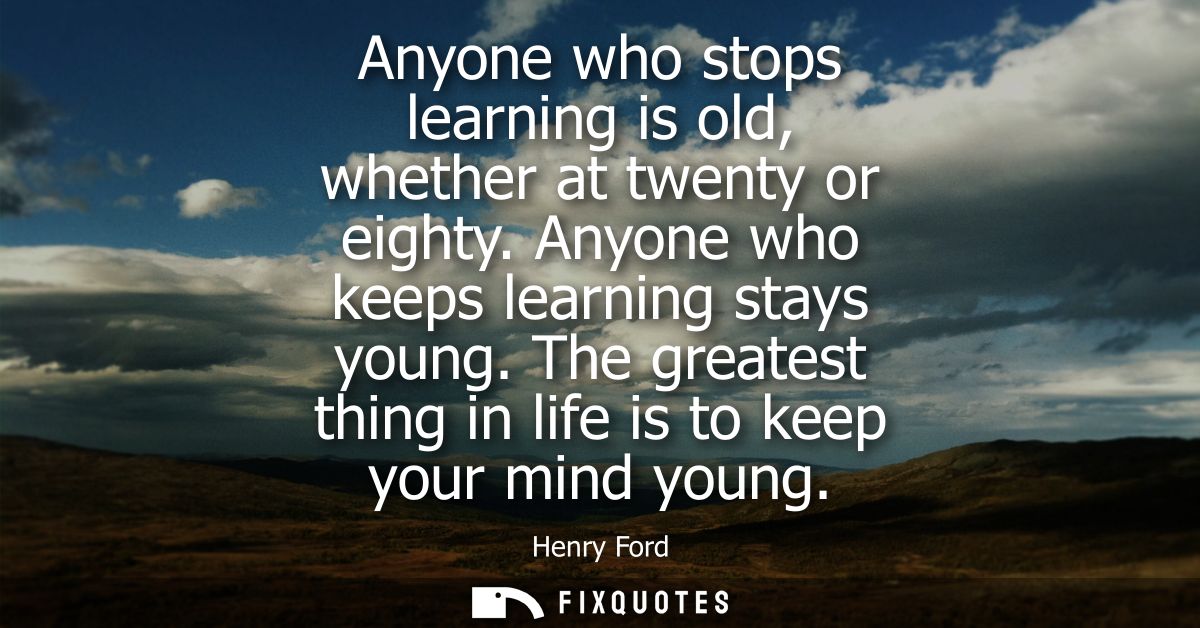 Anyone who stops learning is old, whether at twenty or eighty. Anyone who keeps learning stays young. The greatest thing