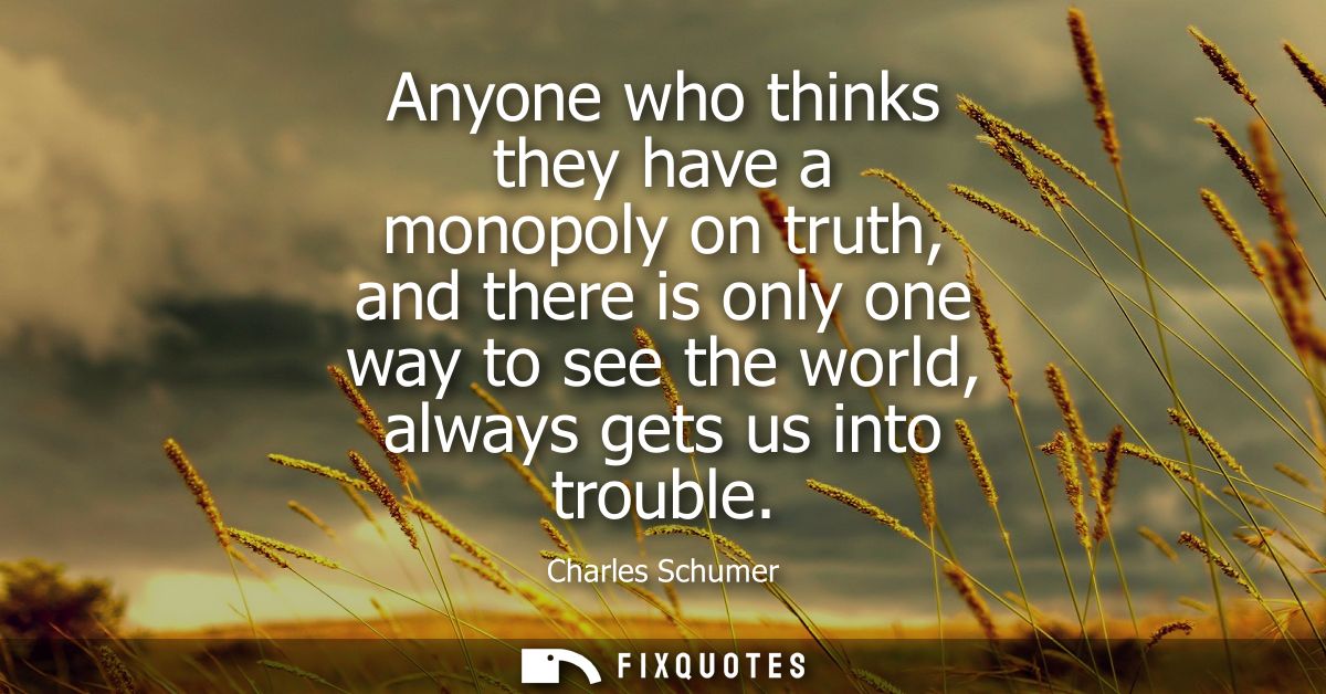 Anyone who thinks they have a monopoly on truth, and there is only one way to see the world, always gets us into trouble