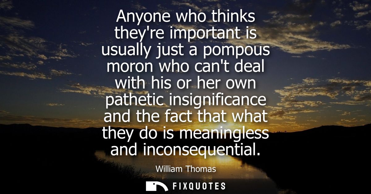 Anyone who thinks theyre important is usually just a pompous moron who cant deal with his or her own pathetic insignific