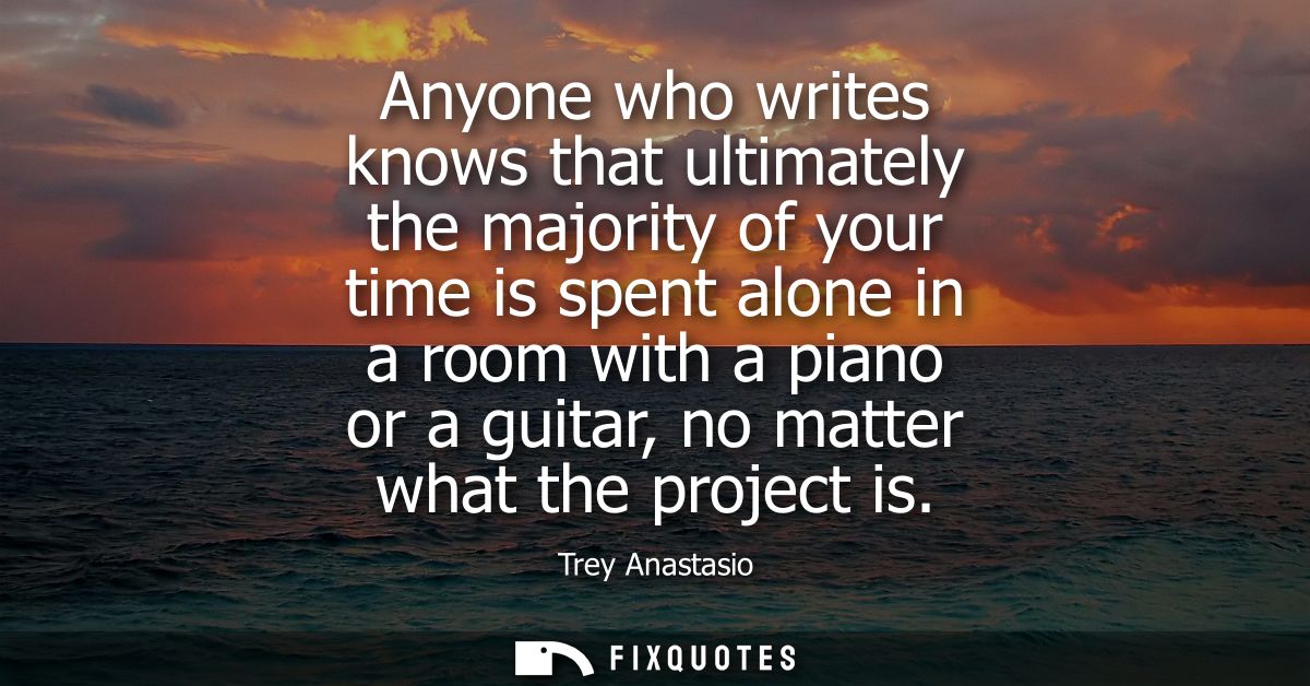 Anyone who writes knows that ultimately the majority of your time is spent alone in a room with a piano or a guitar, no 