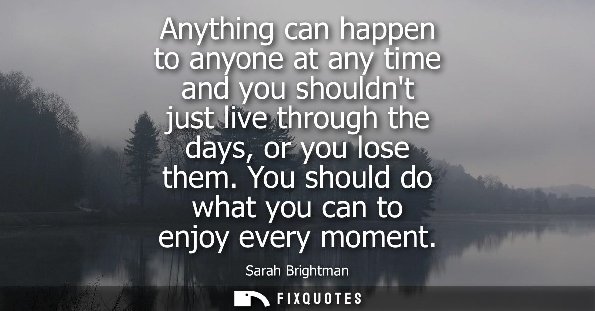 Anything can happen to anyone at any time and you shouldnt just live through the days, or you lose them. You should do w