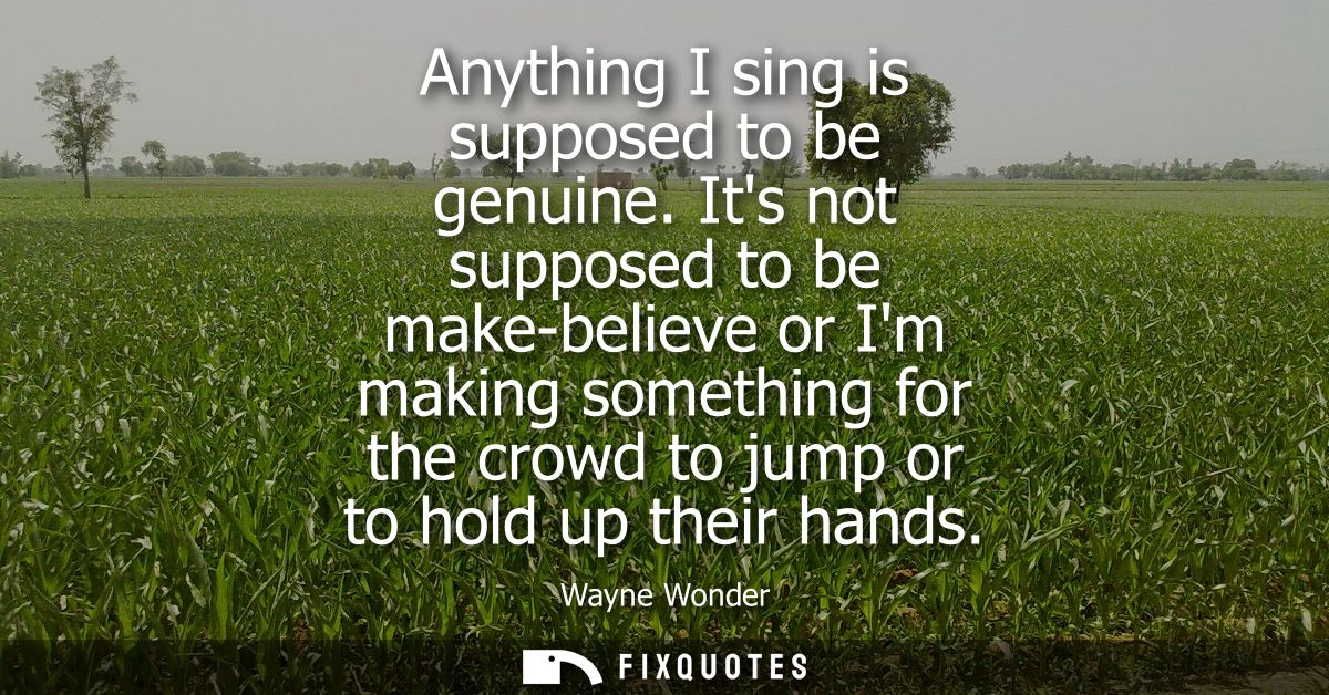 Anything I sing is supposed to be genuine. Its not supposed to be make-believe or Im making something for the crowd to j