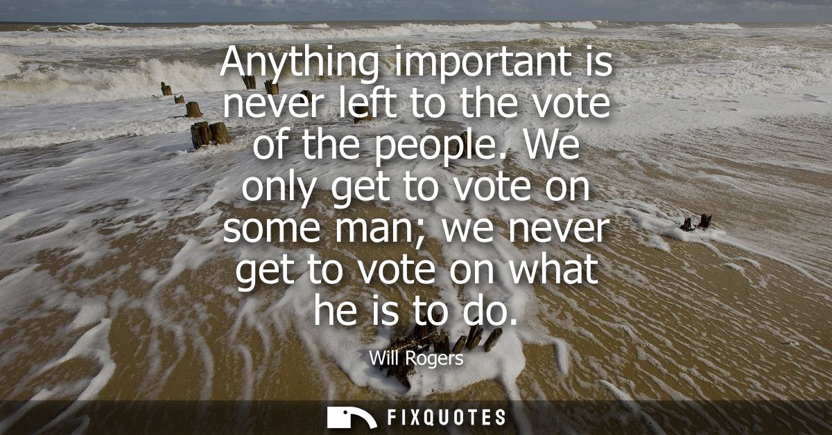Anything important is never left to the vote of the people. We only get to vote on some man we never get to vote on what