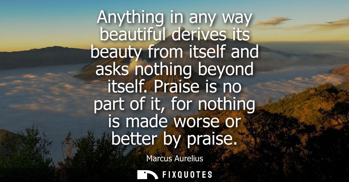Anything in any way beautiful derives its beauty from itself and asks nothing beyond itself. Praise is no part of it, fo