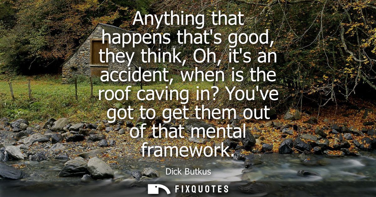 Anything that happens thats good, they think, Oh, its an accident, when is the roof caving in? Youve got to get them out