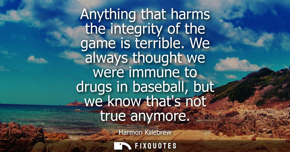 Anything that harms the integrity of the game is terrible. We always thought we were immune to drugs in baseball, but we