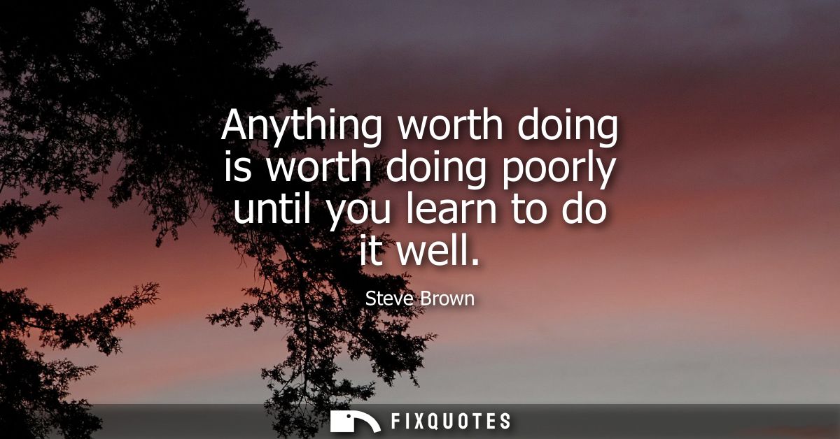 Anything worth doing is worth doing poorly until you learn to do it well