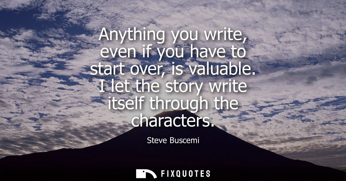 Anything you write, even if you have to start over, is valuable. I let the story write itself through the characters