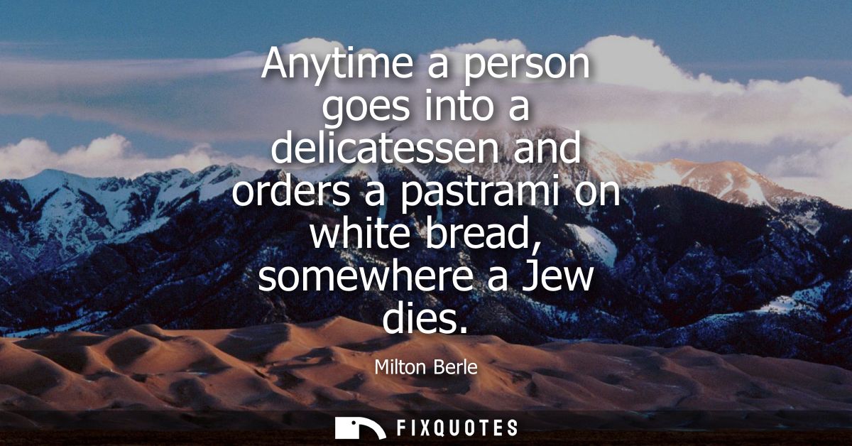 Anytime a person goes into a delicatessen and orders a pastrami on white bread, somewhere a Jew dies