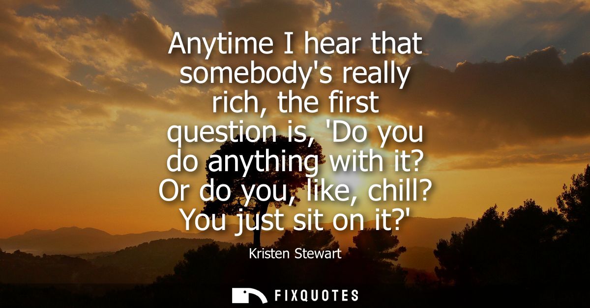 Anytime I hear that somebodys really rich, the first question is, Do you do anything with it? Or do you, like, chill? Yo